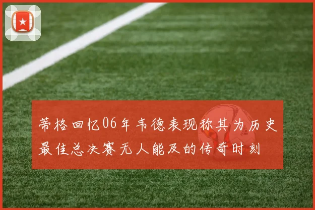 蒂格回忆06年韦德表现称其为历史最佳总决赛无人能及的传奇时刻