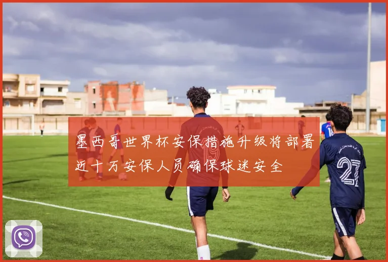 墨西哥世界杯安保措施升级将部署近十万安保人员确保球迷安全