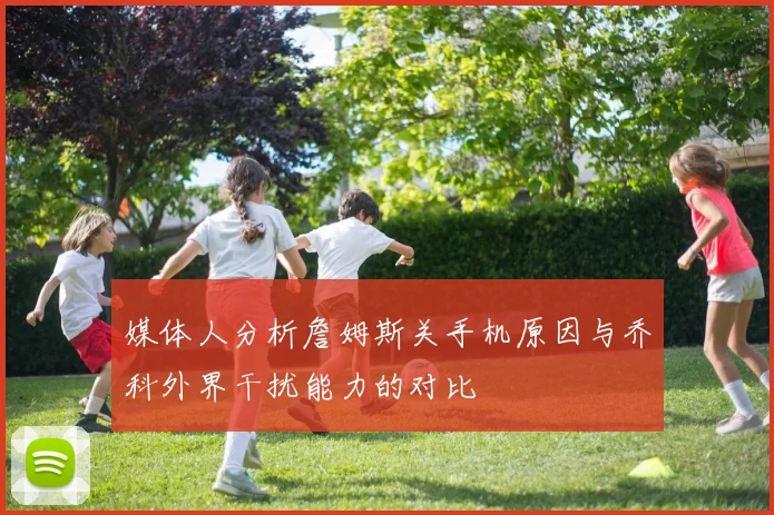 媒体人分析詹姆斯关手机原因与乔科外界干扰能力的对比