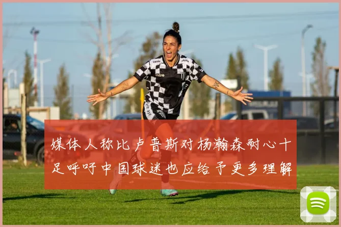 媒体人称比卢普斯对杨瀚森耐心十足呼吁中国球迷也应给予更多理解与支持