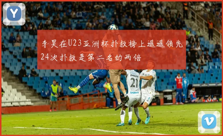李昊在U23亚洲杯扑救榜上遥遥领先24次扑救是第二名的两倍
