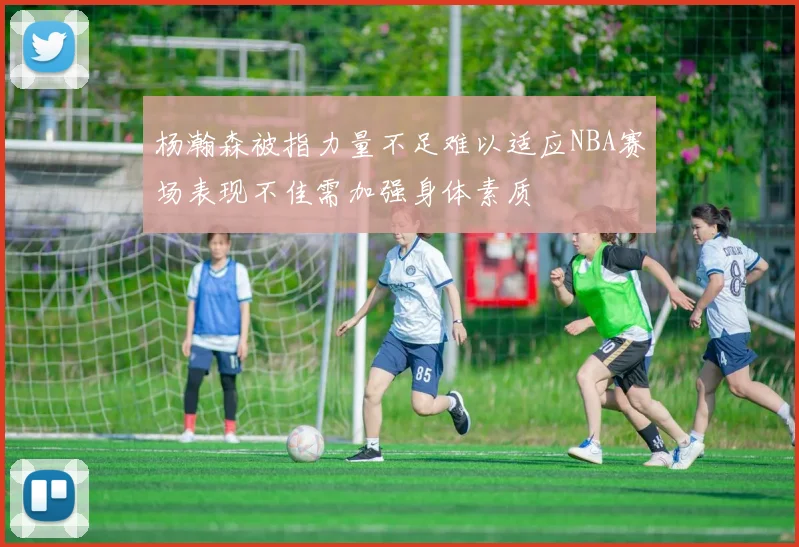 杨瀚森被指力量不足难以适应NBA赛场表现不佳需加强身体素质