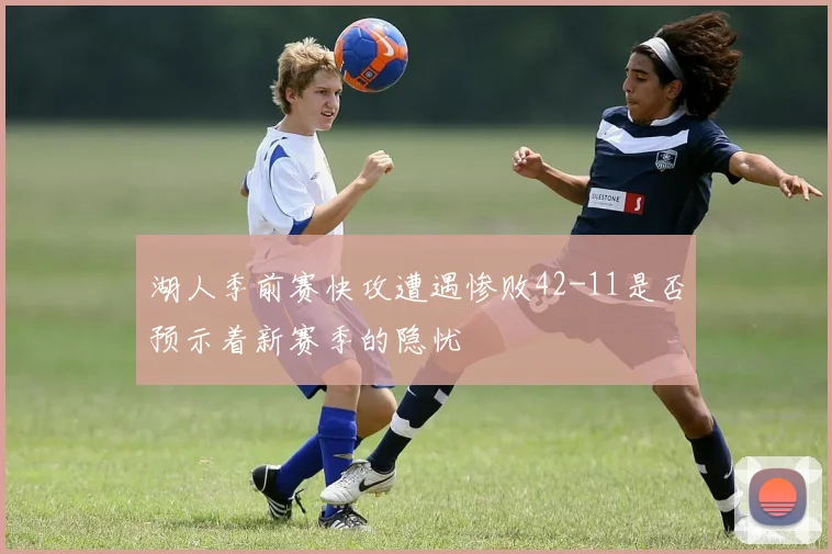 湖人季前赛快攻遭遇惨败42-11是否预示着新赛季的隐忧