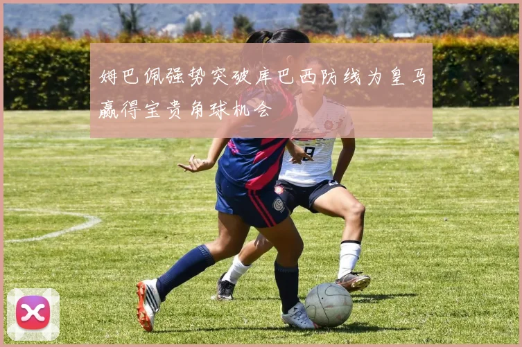 姆巴佩强势突破库巴西防线为皇马赢得宝贵角球机会