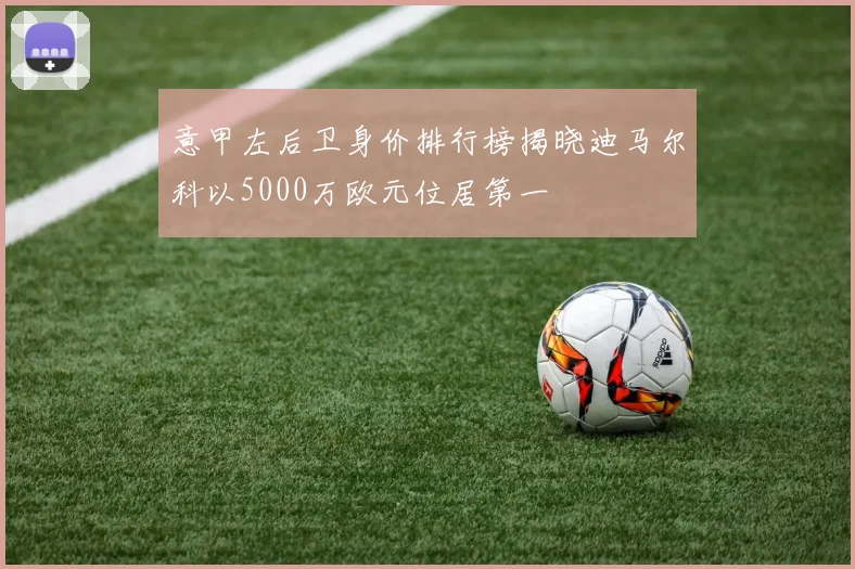 意甲左后卫身价排行榜揭晓迪马尔科以5000万欧元位居第一