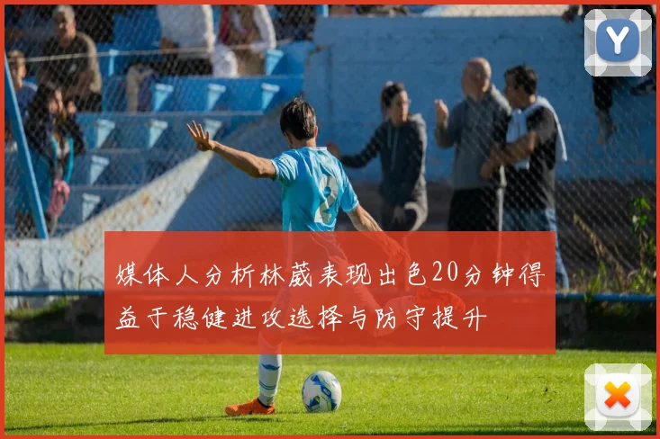 媒体人分析林葳表现出色20分钟得益于稳健进攻选择与防守提升